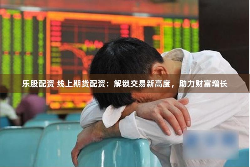 乐股配资 线上期货配资：解锁交易新高度，助力财富增长