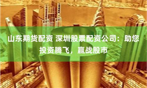 山东期货配资 深圳股票配资公司：助您投资腾飞，赢战股市