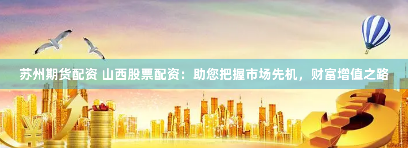 苏州期货配资 山西股票配资：助您把握市场先机，财富增值之路