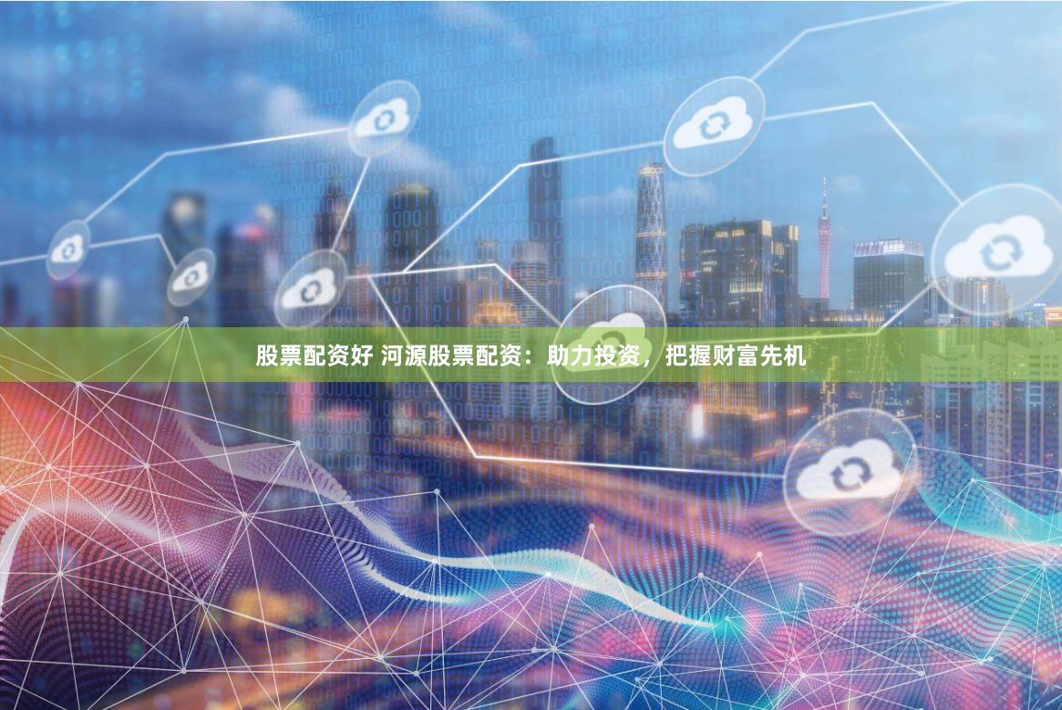 股票配资好 河源股票配资：助力投资，把握财富先机