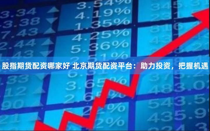 股指期货配资哪家好 北京期货配资平台：助力投资，把握机遇