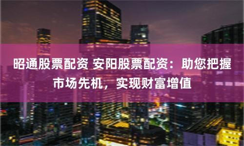 昭通股票配资 安阳股票配资：助您把握市场先机，实现财富增值