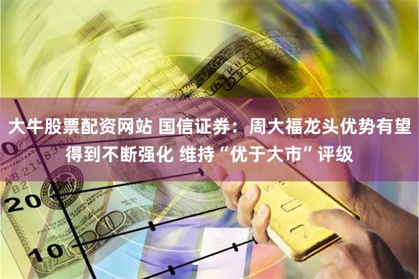 大牛股票配资网站 国信证券：周大福龙头优势有望得到不断强化 维持“优于大市”评级