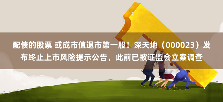 配债的股票 或成市值退市第一股！深天地（000023）发布终止上市风险提示公告，此前已被证监会立案调查