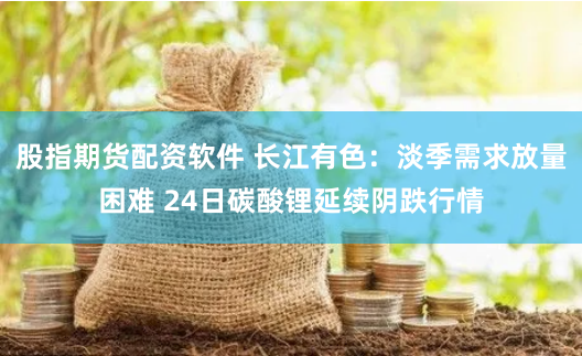 股指期货配资软件 长江有色：淡季需求放量困难 24日碳酸锂延续阴跌行情