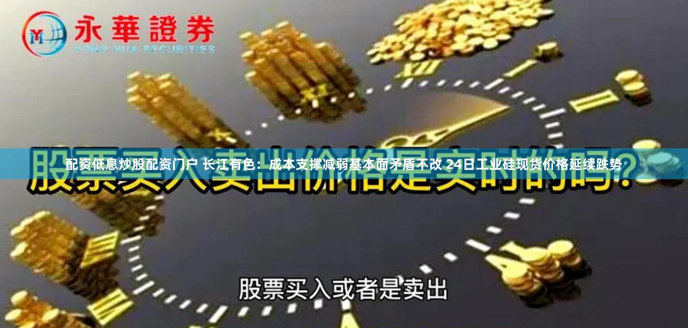 配资低息炒股配资门户 长江有色：成本支撑减弱基本面矛盾不改 24日工业硅现货价格延续跌势