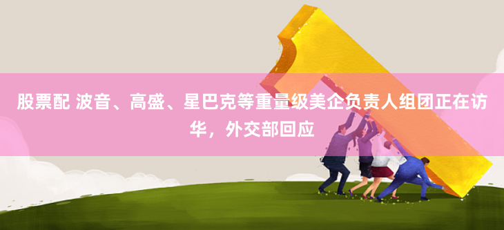 股票配 波音、高盛、星巴克等重量级美企负责人组团正在访华，外交部回应