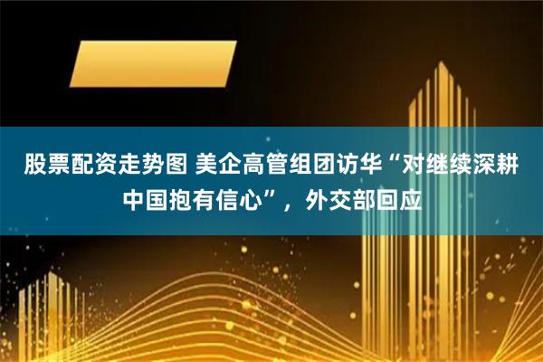 股票配资走势图 美企高管组团访华“对继续深耕中国抱有信心”，外交部回应