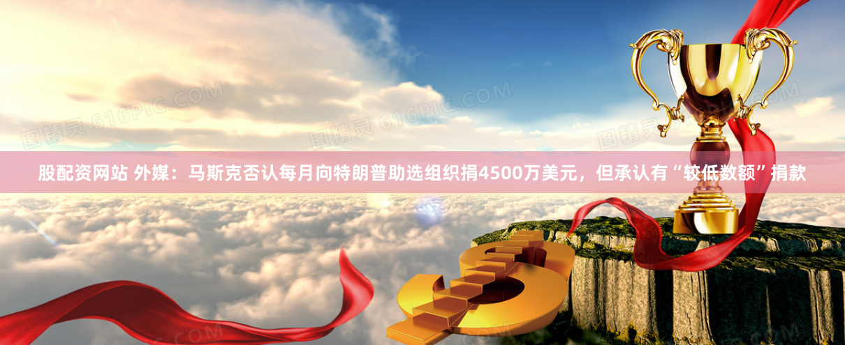 股配资网站 外媒：马斯克否认每月向特朗普助选组织捐4500万美元，但承认有“较低数额”捐款