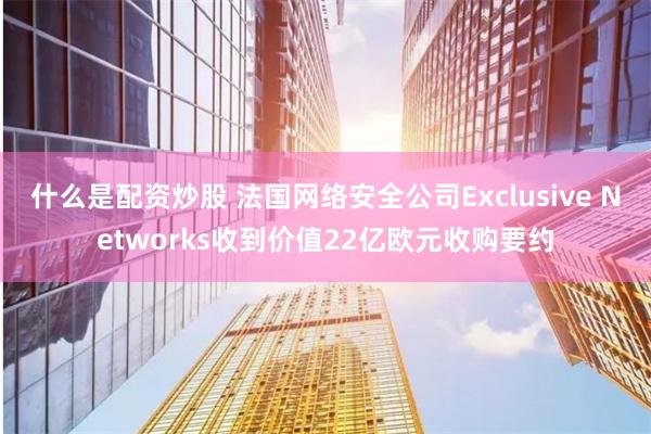 什么是配资炒股 法国网络安全公司Exclusive Networks收到价值22亿欧元收购要约