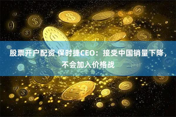 股票开户配资 保时捷CEO：接受中国销量下降，不会加入价格战