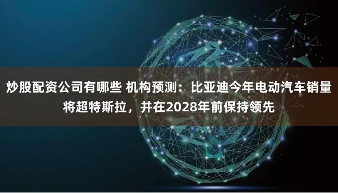 炒股配资公司有哪些 机构预测：比亚迪今年电动汽车销量将超特斯拉，并在2028年前保持领先