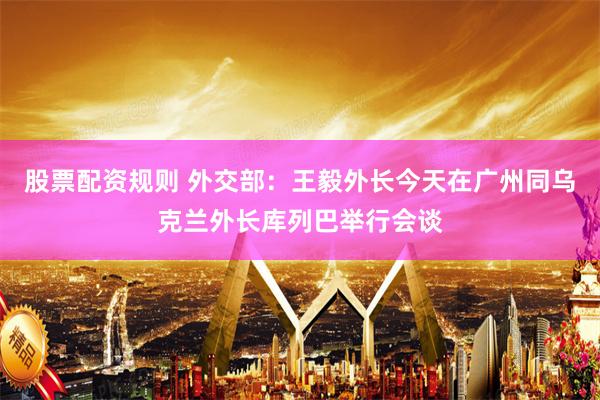 股票配资规则 外交部：王毅外长今天在广州同乌克兰外长库列巴举行会谈