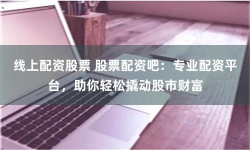 线上配资股票 股票配资吧：专业配资平台，助你轻松撬动股市财富
