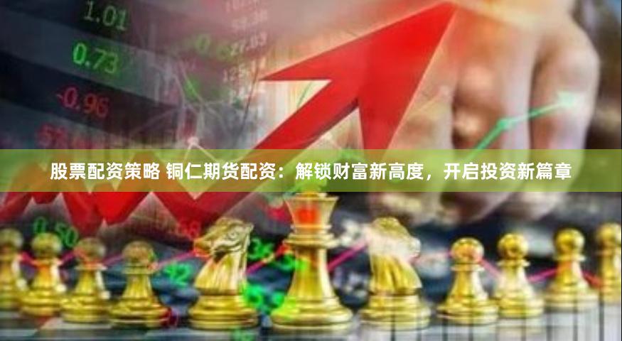 股票配资策略 铜仁期货配资：解锁财富新高度，开启投资新篇章