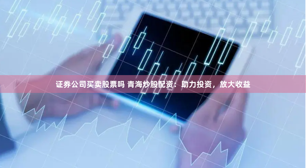 证券公司买卖股票吗 青海炒股配资：助力投资，放大收益
