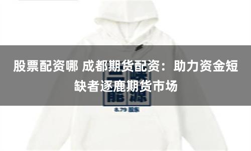 股票配资哪 成都期货配资：助力资金短缺者逐鹿期货市场