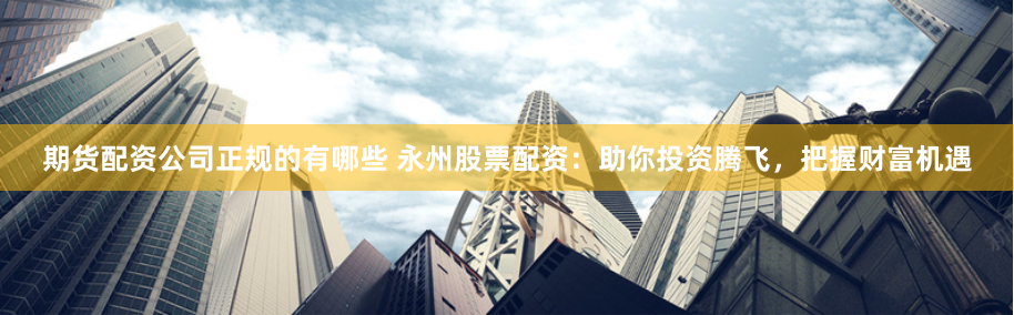 期货配资公司正规的有哪些 永州股票配资：助你投资腾飞，把握财富机遇