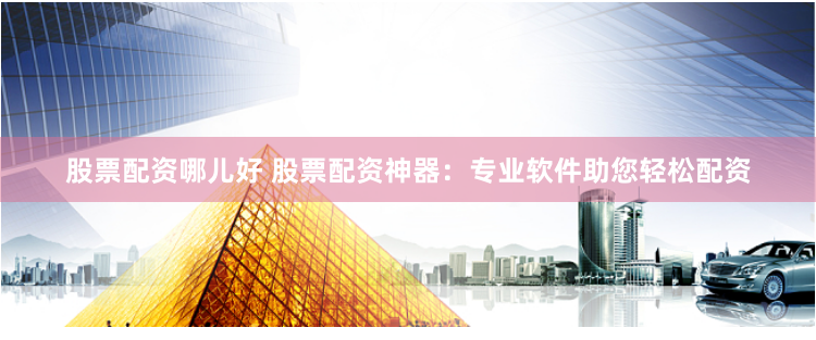 股票配资哪儿好 股票配资神器：专业软件助您轻松配资