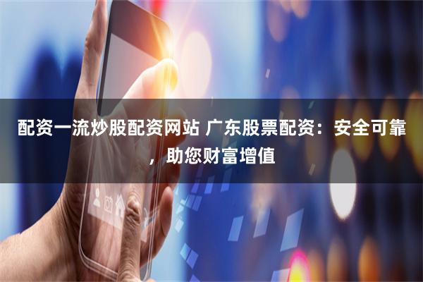 配资一流炒股配资网站 广东股票配资：安全可靠，助您财富增值