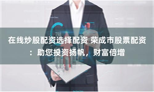在线炒股配资选择配资 荣成市股票配资：助您投资扬帆，财富倍增