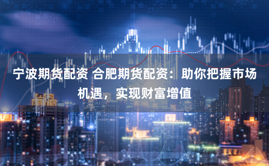 宁波期货配资 合肥期货配资:助你把握市场机遇,实现财富增值