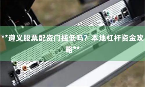 **遵义股票配资门槛低吗？本地杠杆资金攻略**